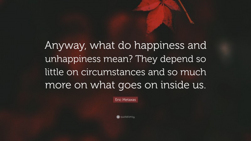 Eric Metaxas Quote: “Anyway, what do happiness and unhappiness mean? They depend so little on circumstances and so much more on what goes on inside us.”