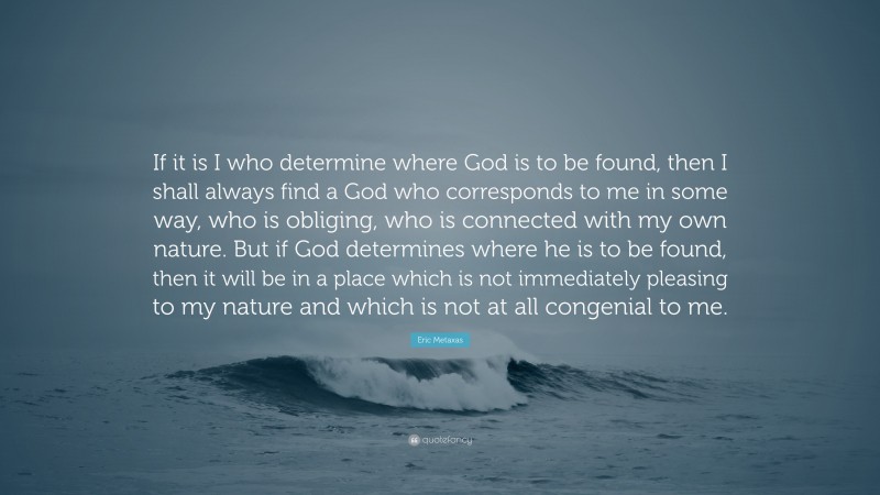 Eric Metaxas Quote: “If it is I who determine where God is to be found, then I shall always find a God who corresponds to me in some way, who is obliging, who is connected with my own nature. But if God determines where he is to be found, then it will be in a place which is not immediately pleasing to my nature and which is not at all congenial to me.”