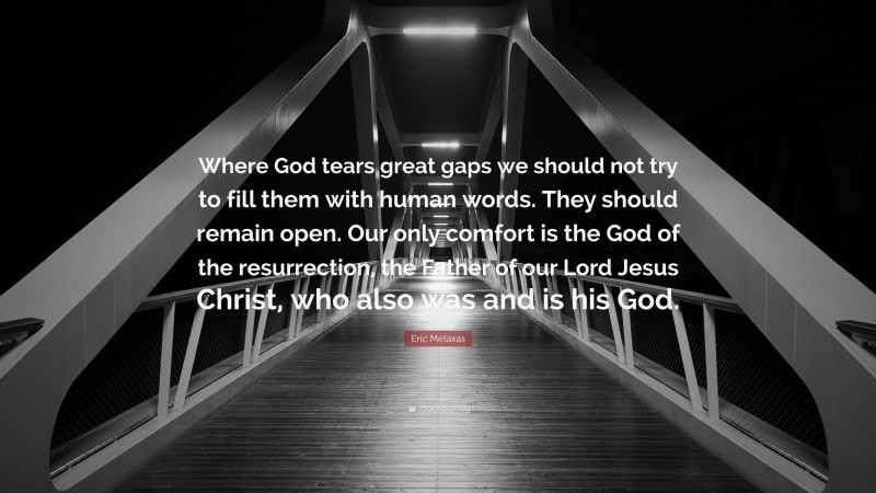 Eric Metaxas Quote: “Where God tears great gaps we should not try to fill them with human words. They should remain open. Our only comfort is the God of the resurrection, the Father of our Lord Jesus Christ, who also was and is his God.”