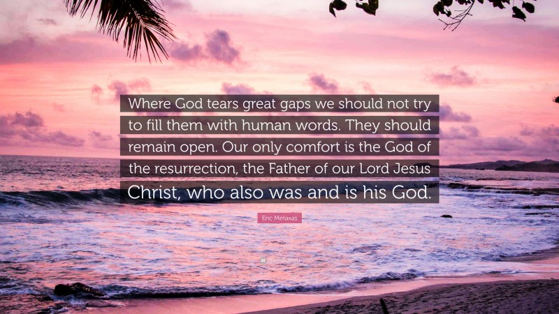Eric Metaxas Quote: “Where God tears great gaps we should not try to fill them with human words. They should remain open. Our only comfort is the God of the resurrection, the Father of our Lord Jesus Christ, who also was and is his God.”
