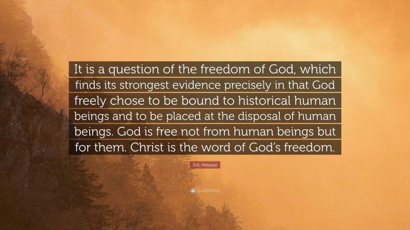 Eric Metaxas Quote: “It is a question of the freedom of God, which finds its strongest evidence precisely in that God freely chose to be bound to historical human beings and to be placed at the disposal of human beings. God is free not from human beings but for them. Christ is the word of God’s freedom.”