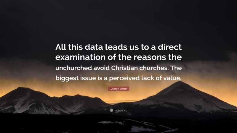 George Barna Quote: “All this data leads us to a direct examination of the reasons the unchurched avoid Christian churches. The biggest issue is a perceived lack of value.”