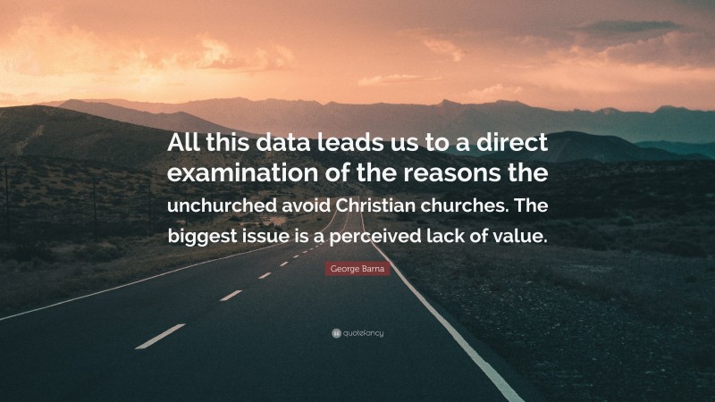George Barna Quote: “All this data leads us to a direct examination of the reasons the unchurched avoid Christian churches. The biggest issue is a perceived lack of value.”