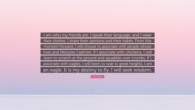 Andy Andrews Quote: “I am who my friends are. I speak their language, and I wear their clothes. I share their opinions and their habits. From this moment forward, I will choose to associate with people whose lives and lifestyles I admire. If I associate with chickens, I will learn to scratch at the ground and squabble over crumbs. If I associate with eagles, I will learn to soar to great heights. I am an eagle. It is my destiny to fly. I will seek wisdom.”