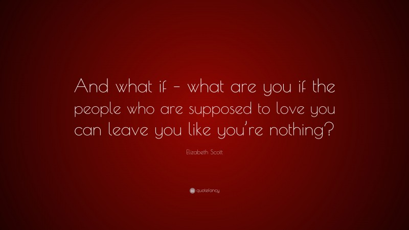 Elizabeth Scott Quote: “And what if – what are you if the people who are supposed to love you can leave you like you’re nothing?”