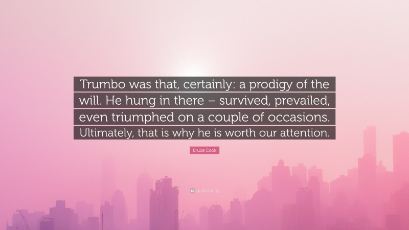 Bruce Cook Quote: “Trumbo was that, certainly: a prodigy of the will. He hung in there – survived, prevailed, even triumphed on a couple of occasions. Ultimately, that is why he is worth our attention.”