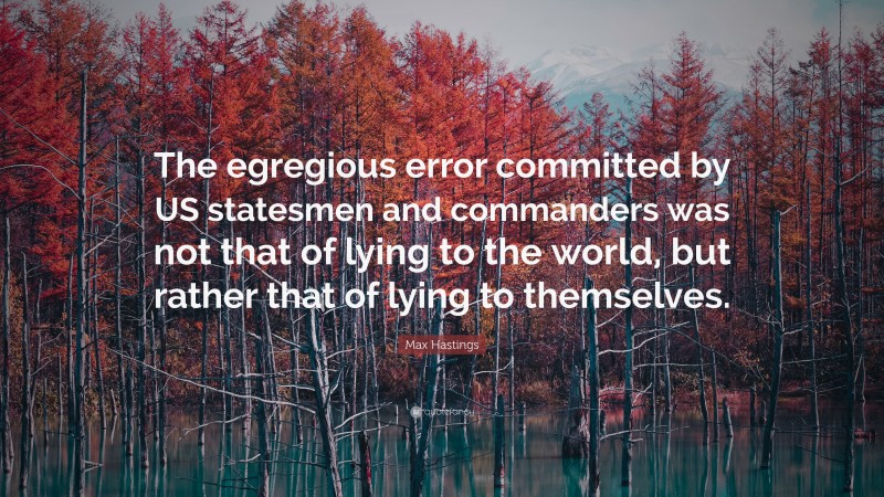 Max Hastings Quote: “The egregious error committed by US statesmen and commanders was not that of lying to the world, but rather that of lying to themselves.”