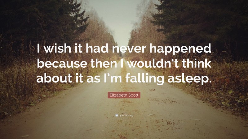 Elizabeth Scott Quote: “I wish it had never happened because then I wouldn’t think about it as I’m falling asleep.”