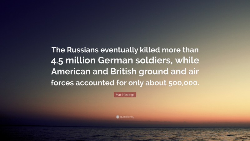Max Hastings Quote: “The Russians eventually killed more than 4.5 million German soldiers, while American and British ground and air forces accounted for only about 500,000.”