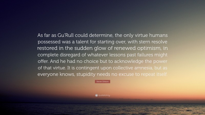 Steven Erikson Quote: “As far as Gu’Rull could determine, the only virtue humans possessed was a talent for starting over, with stern resolve restored in the sudden glow of renewed optimism, in complete disregard of whatever lessons past failures might offer. And he had no choice but to acknowledge the power of that virtue. It is contingent upon collective amnesia, but as everyone knows, stupidity needs no excuse to repeat itself.”