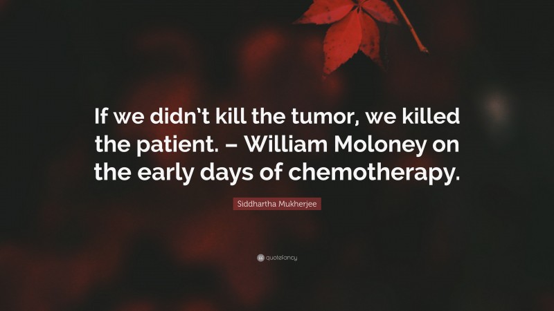 Siddhartha Mukherjee Quote: “If we didn’t kill the tumor, we killed the patient. – William Moloney on the early days of chemotherapy.”
