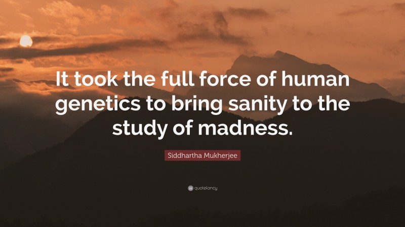 Siddhartha Mukherjee Quote: “It took the full force of human genetics to bring sanity to the study of madness.”