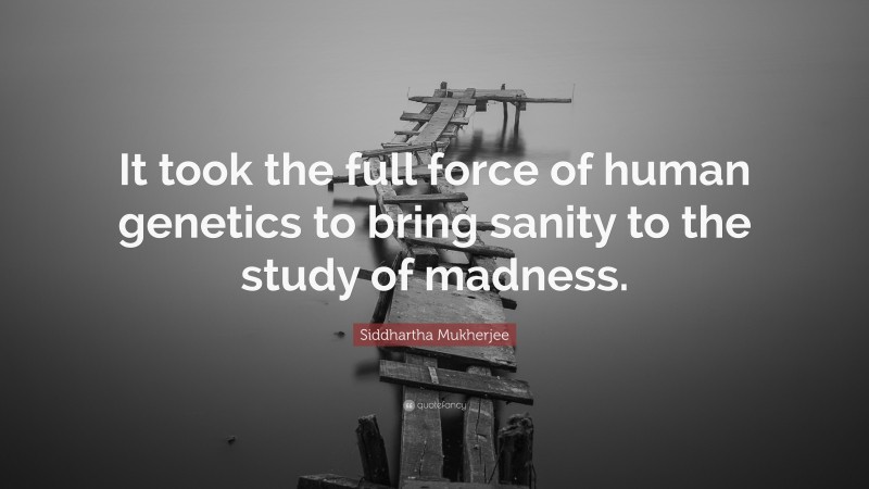 Siddhartha Mukherjee Quote: “It took the full force of human genetics to bring sanity to the study of madness.”