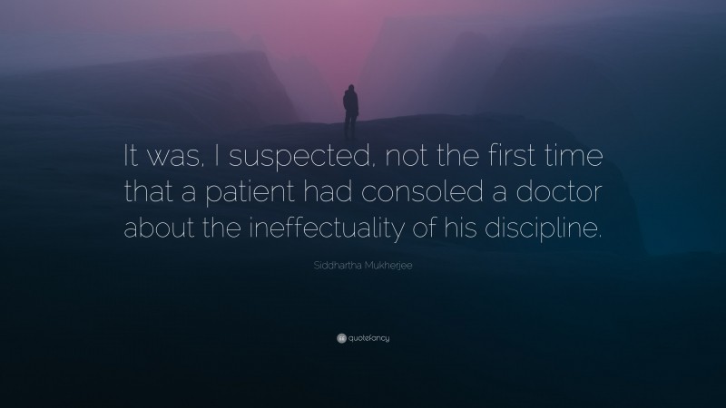 Siddhartha Mukherjee Quote: “It was, I suspected, not the first time that a patient had consoled a doctor about the ineffectuality of his discipline.”