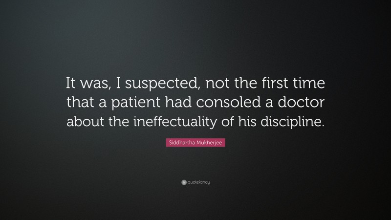 Siddhartha Mukherjee Quote: “It was, I suspected, not the first time that a patient had consoled a doctor about the ineffectuality of his discipline.”