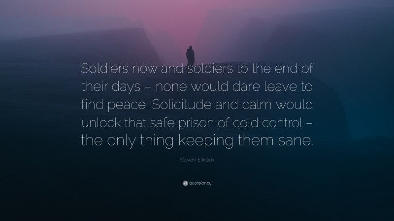 Steven Erikson Quote: “Soldiers now and soldiers to the end of their days – none would dare leave to find peace. Solicitude and calm would unlock that safe prison of cold control – the only thing keeping them sane.”