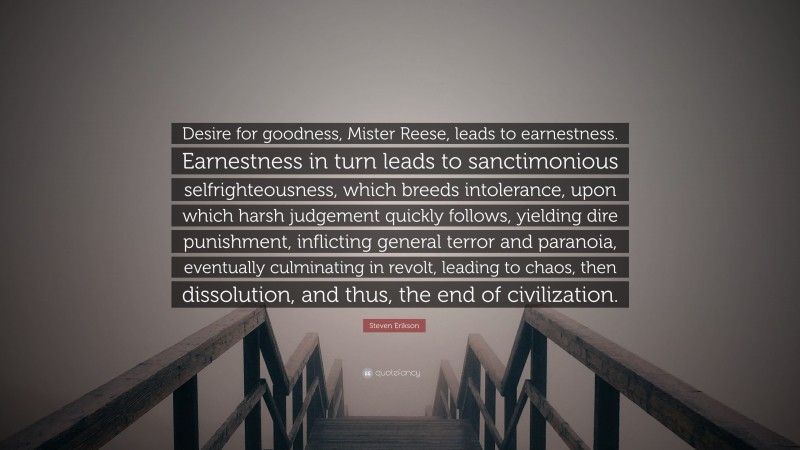 Steven Erikson Quote: “Desire for goodness, Mister Reese, leads to earnestness. Earnestness in turn leads to sanctimonious selfrighteousness, which breeds intolerance, upon which harsh judgement quickly follows, yielding dire punishment, inflicting general terror and paranoia, eventually culminating in revolt, leading to chaos, then dissolution, and thus, the end of civilization.”