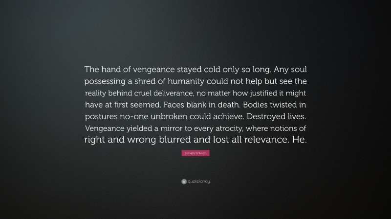 Steven Erikson Quote: “The hand of vengeance stayed cold only so long. Any soul possessing a shred of humanity could not help but see the reality behind cruel deliverance, no matter how justified it might have at first seemed. Faces blank in death. Bodies twisted in postures no-one unbroken could achieve. Destroyed lives. Vengeance yielded a mirror to every atrocity, where notions of right and wrong blurred and lost all relevance. He.”