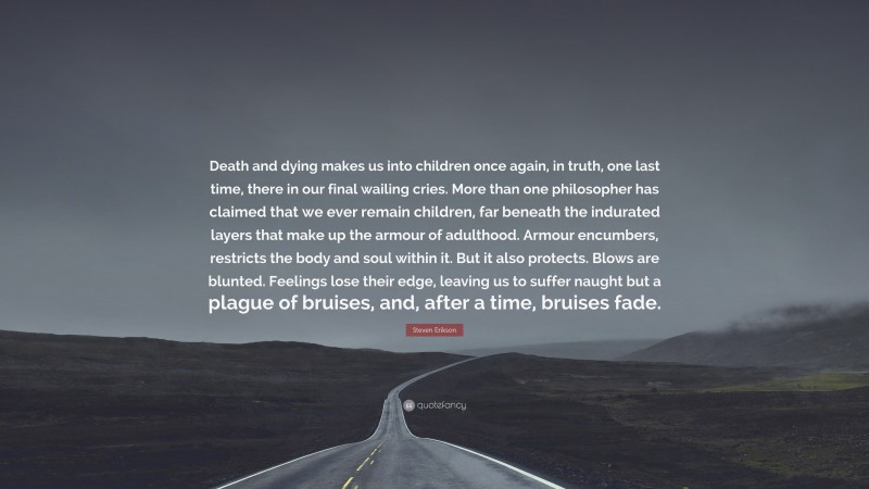 Steven Erikson Quote: “Death and dying makes us into children once again, in truth, one last time, there in our final wailing cries. More than one philosopher has claimed that we ever remain children, far beneath the indurated layers that make up the armour of adulthood. Armour encumbers, restricts the body and soul within it. But it also protects. Blows are blunted. Feelings lose their edge, leaving us to suffer naught but a plague of bruises, and, after a time, bruises fade.”