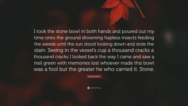 Steven Erikson Quote: “I took the stone bowl in both hands and poured out my time onto the ground drowning hapless insects feeding the weeds until the sun stood looking down and stole the stain. Seeing in the vessel’s cup a thousand cracks a thousand cracks I looked back the way I came and saw a trail green with memories lost whoever made this bowl was a fool but the greater he who carried it. Stone.”