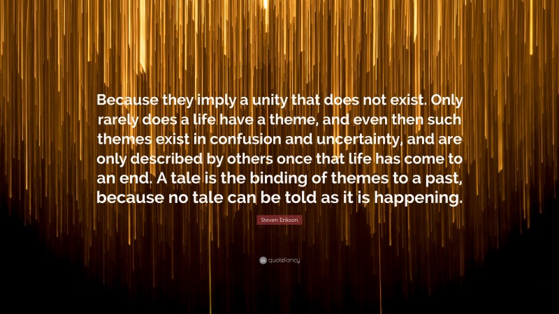 Steven Erikson Quote: “Because they imply a unity that does not exist. Only rarely does a life have a theme, and even then such themes exist in confusion and uncertainty, and are only described by others once that life has come to an end. A tale is the binding of themes to a past, because no tale can be told as it is happening.”