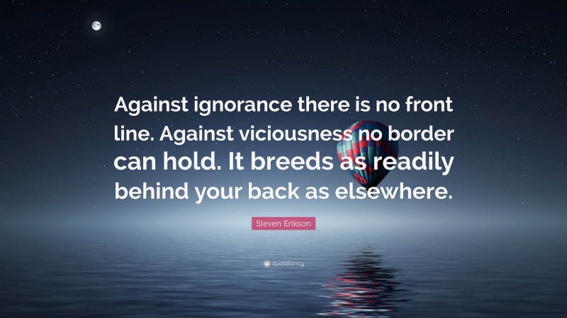 Steven Erikson Quote: “Against ignorance there is no front line. Against viciousness no border can hold. It breeds as readily behind your back as elsewhere.”