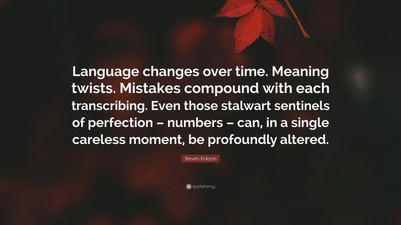 Steven Erikson Quote: “Language changes over time. Meaning twists. Mistakes compound with each transcribing. Even those stalwart sentinels of perfection – numbers – can, in a single careless moment, be profoundly altered.”