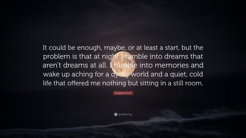 Elizabeth Scott Quote: “It could be enough, maybe, or at least a start, but the problem is that at night I tumble into dreams that aren’t dreams at all. I tumble into memories and wake up aching for a dying world and a quiet, cold life that offered me nothing but sitting in a still room.”