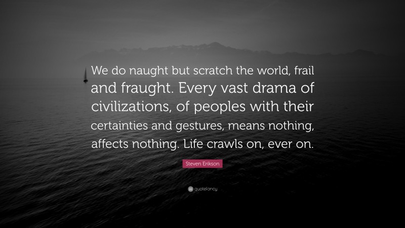 Steven Erikson Quote: “We do naught but scratch the world, frail and fraught. Every vast drama of civilizations, of peoples with their certainties and gestures, means nothing, affects nothing. Life crawls on, ever on.”