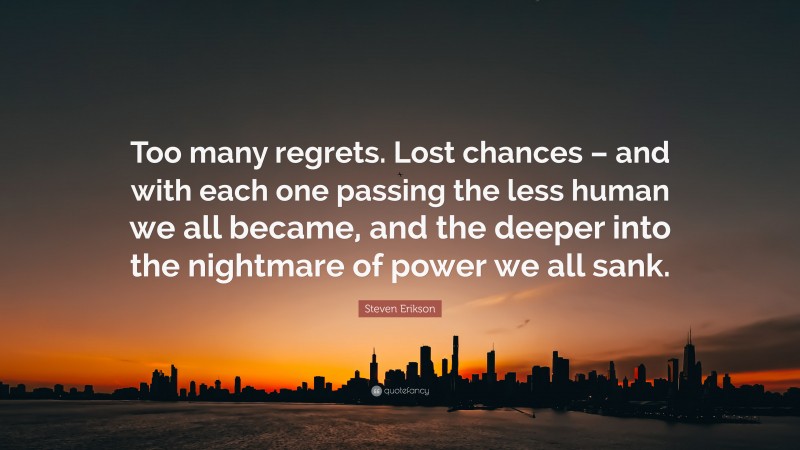 Steven Erikson Quote: “Too many regrets. Lost chances – and with each one passing the less human we all became, and the deeper into the nightmare of power we all sank.”