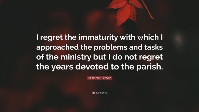 Reinhold Niebuhr Quote: “I regret the immaturity with which I approached the problems and tasks of the ministry but I do not regret the years devoted to the parish.”