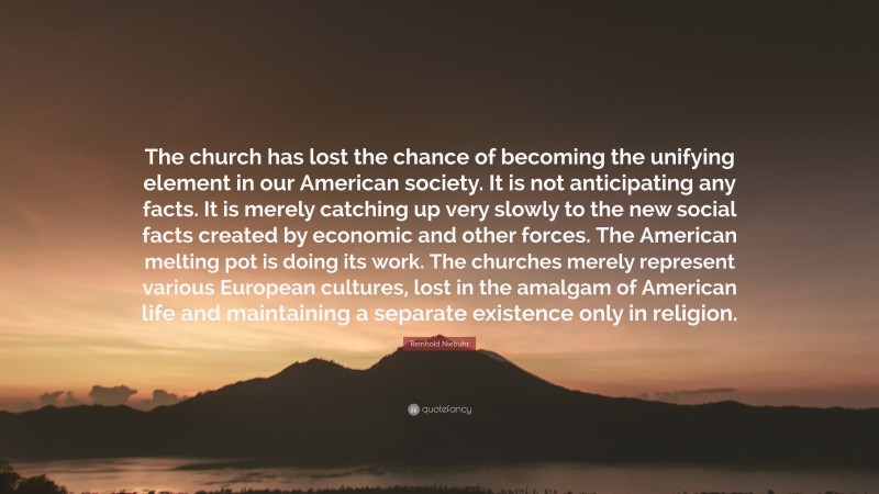 Reinhold Niebuhr Quote: “The church has lost the chance of becoming the unifying element in our American society. It is not anticipating any facts. It is merely catching up very slowly to the new social facts created by economic and other forces. The American melting pot is doing its work. The churches merely represent various European cultures, lost in the amalgam of American life and maintaining a separate existence only in religion.”
