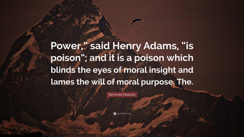 Reinhold Niebuhr Quote: “Power,” said Henry Adams, “is poison”; and it is a poison which blinds the eyes of moral insight and lames the will of moral purpose. The.”