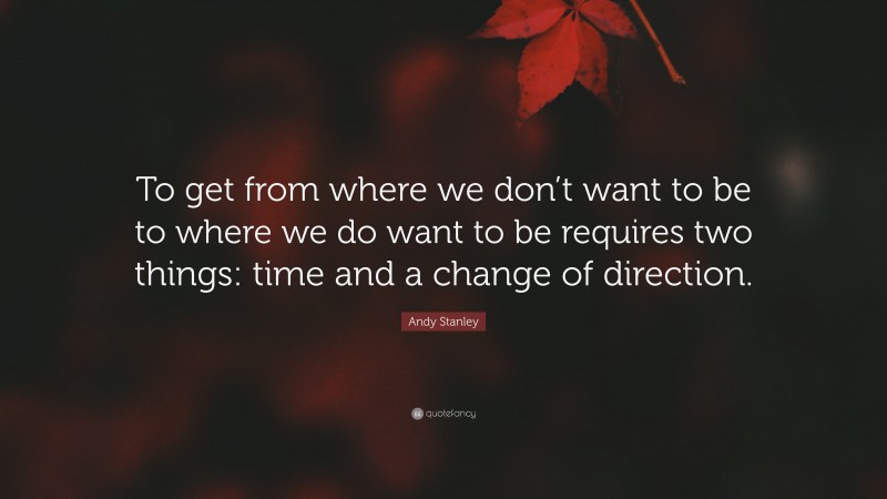 Andy Stanley Quote: “To get from where we don’t want to be to where we do want to be requires two things: time and a change of direction.”