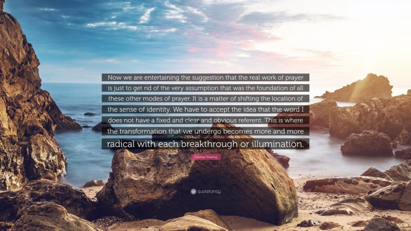 Thomas Keating Quote: “Now we are entertaining the suggestion that the real work of prayer is just to get rid of the very assumption that was the foundation of all these other modes of prayer. It is a matter of shifting the location of the sense of identity. We have to accept the idea that the word I does not have a fixed and clear and obvious referent. This is where the transformation that we undergo becomes more and more radical with each breakthrough or illumination.”