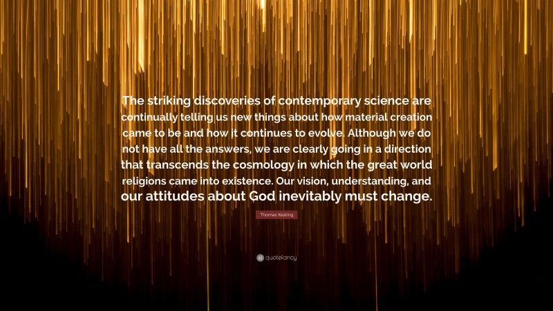 Thomas Keating Quote: “The striking discoveries of contemporary science are continually telling us new things about how material creation came to be and how it continues to evolve. Although we do not have all the answers, we are clearly going in a direction that transcends the cosmology in which the great world religions came into existence. Our vision, understanding, and our attitudes about God inevitably must change.”