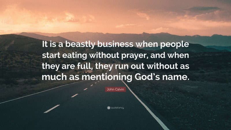 John Calvin Quote: “It is a beastly business when people start eating without prayer, and when they are full, they run out without as much as mentioning God’s name.”
