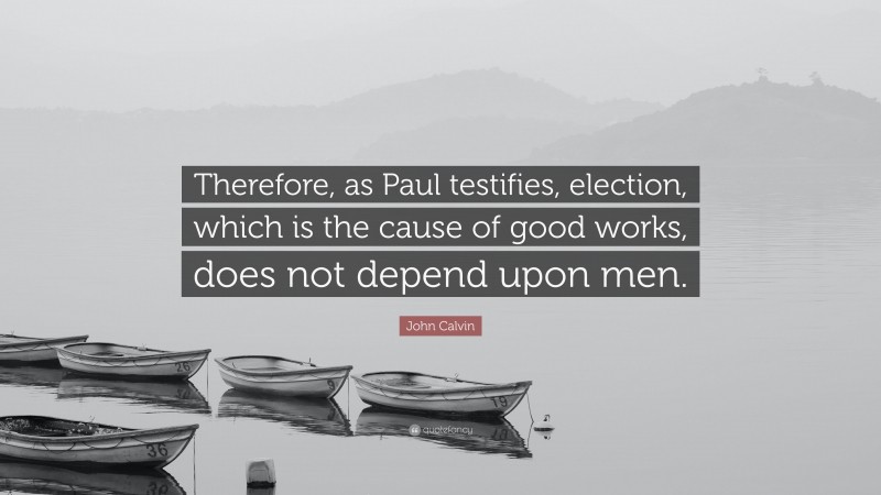John Calvin Quote: “Therefore, as Paul testifies, election, which is the cause of good works, does not depend upon men.”