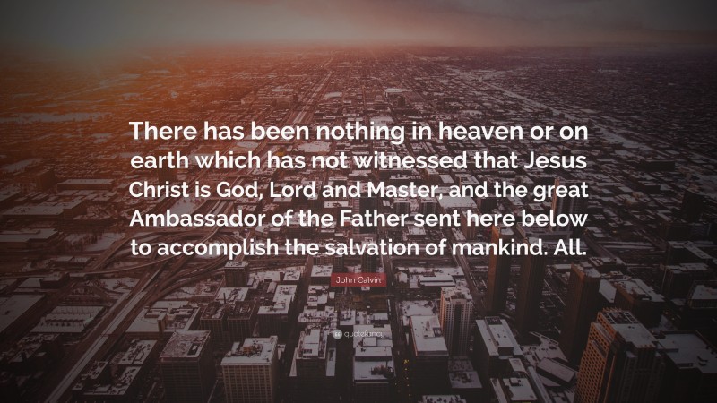 John Calvin Quote: “There has been nothing in heaven or on earth which has not witnessed that Jesus Christ is God, Lord and Master, and the great Ambassador of the Father sent here below to accomplish the salvation of mankind. All.”