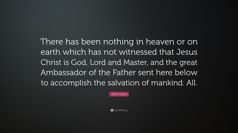 John Calvin Quote: “There has been nothing in heaven or on earth which has not witnessed that Jesus Christ is God, Lord and Master, and the great Ambassador of the Father sent here below to accomplish the salvation of mankind. All.”
