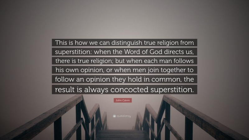 John Calvin Quote: “This is how we can distinguish true religion from superstition: when the Word of God directs us, there is true religion; but when each man follows his own opinion, or when men join together to follow an opinion they hold in common, the result is always concocted superstition.”