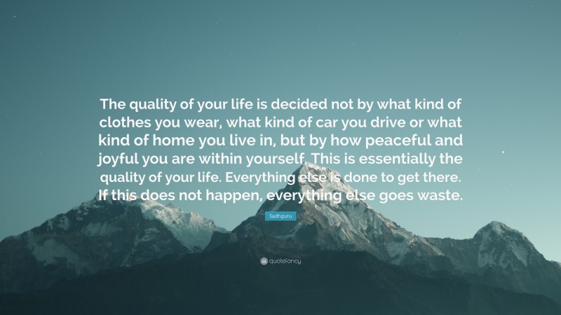 Sadhguru Quote: “The quality of your life is decided not by what kind of clothes you wear, what kind of car you drive or what kind of home you live in, but by how peaceful and joyful you are within yourself. This is essentially the quality of your life. Everything else is done to get there. If this does not happen, everything else goes waste.”
