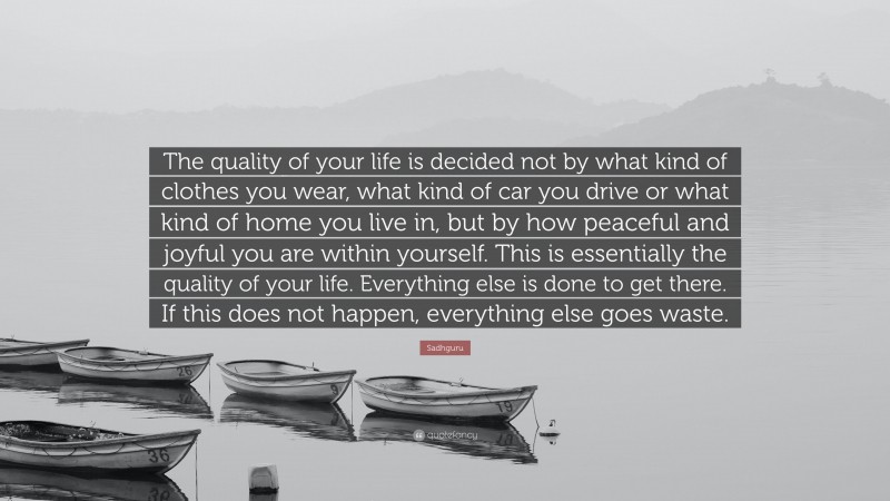 Sadhguru Quote: “The quality of your life is decided not by what kind of clothes you wear, what kind of car you drive or what kind of home you live in, but by how peaceful and joyful you are within yourself. This is essentially the quality of your life. Everything else is done to get there. If this does not happen, everything else goes waste.”