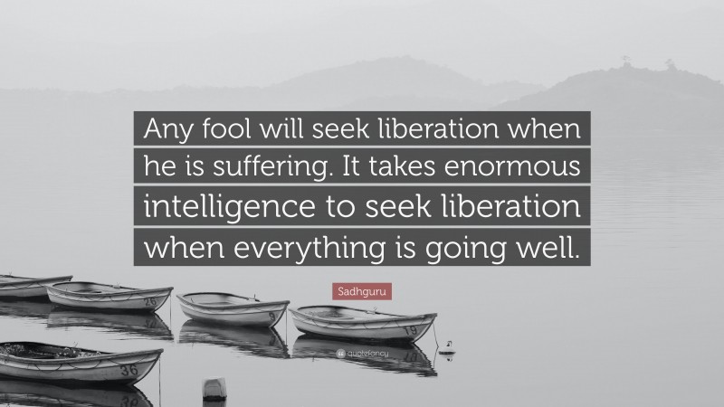 Sadhguru Quote: “Any fool will seek liberation when he is suffering. It takes enormous intelligence to seek liberation when everything is going well.”