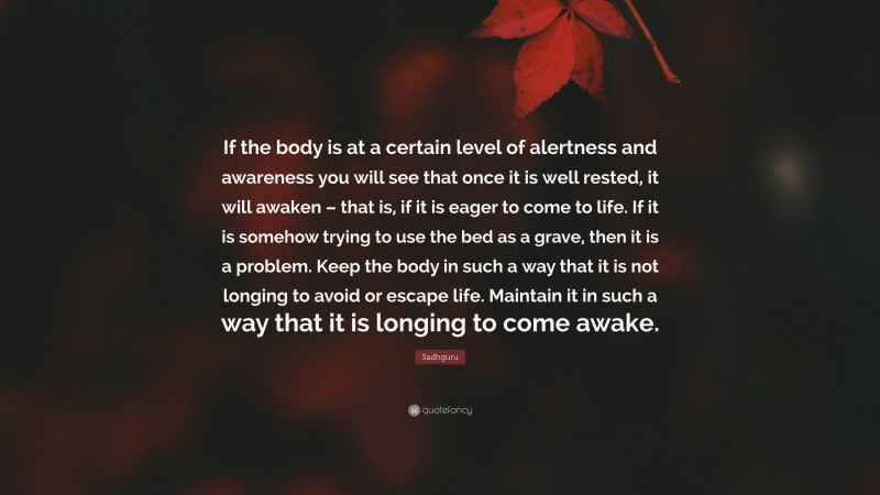 Sadhguru Quote: “If the body is at a certain level of alertness and awareness you will see that once it is well rested, it will awaken – that is, if it is eager to come to life. If it is somehow trying to use the bed as a grave, then it is a problem. Keep the body in such a way that it is not longing to avoid or escape life. Maintain it in such a way that it is longing to come awake.”