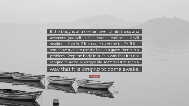 Sadhguru Quote: “If the body is at a certain level of alertness and awareness you will see that once it is well rested, it will awaken – that is, if it is eager to come to life. If it is somehow trying to use the bed as a grave, then it is a problem. Keep the body in such a way that it is not longing to avoid or escape life. Maintain it in such a way that it is longing to come awake.”