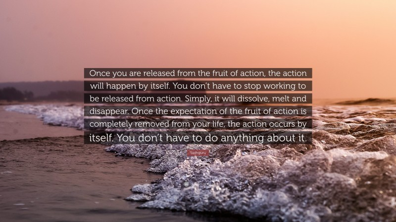 Sadhguru Quote: “Once you are released from the fruit of action, the action will happen by itself. You don’t have to stop working to be released from action. Simply, it will dissolve, melt and disappear. Once the expectation of the fruit of action is completely removed from your life, the action occurs by itself. You don’t have to do anything about it.”