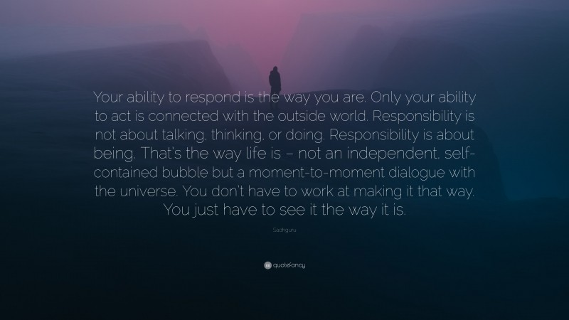 Sadhguru Quote: “Your ability to respond is the way you are. Only your ability to act is connected with the outside world. Responsibility is not about talking, thinking, or doing. Responsibility is about being. That’s the way life is – not an independent, self-contained bubble but a moment-to-moment dialogue with the universe. You don’t have to work at making it that way. You just have to see it the way it is.”