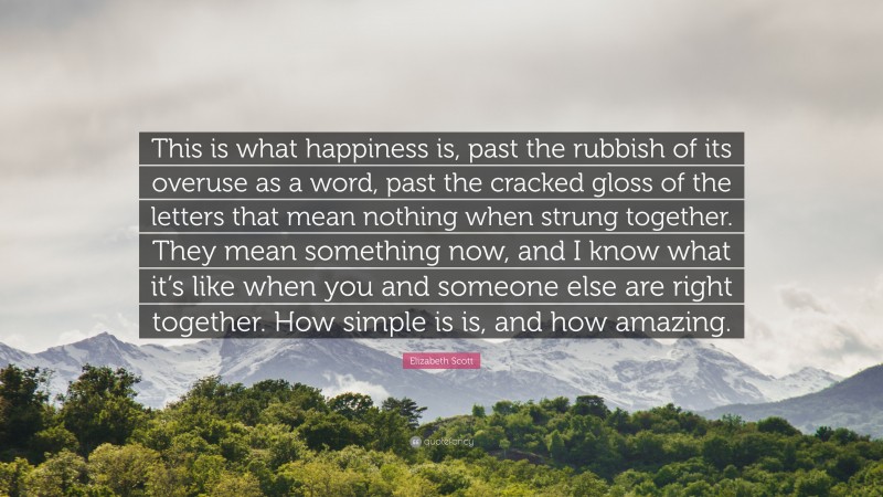 Elizabeth Scott Quote: “This is what happiness is, past the rubbish of its overuse as a word, past the cracked gloss of the letters that mean nothing when strung together. They mean something now, and I know what it’s like when you and someone else are right together. How simple is is, and how amazing.”