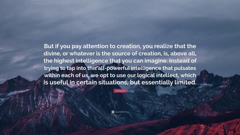 Sadhguru Quote: “But if you pay attention to creation, you realize that the divine, or whatever is the source of creation, is, above all, the highest intelligence that you can imagine. Instead of trying to tap into this all-powerful intelligence that pulsates within each of us, we opt to use our logical intellect, which is useful in certain situations, but essentially limited.”
